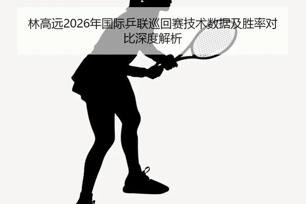 林高远2026年国际乒联巡回赛技术数据及胜率对比深度解析
